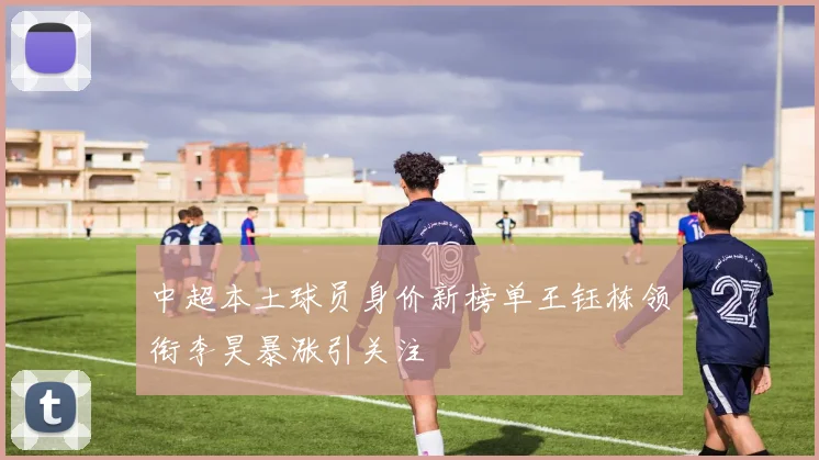 中超本土球员身价新榜单王钰栋领衔李昊暴涨引关注