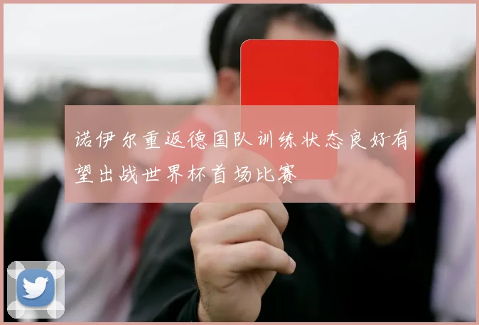 诺伊尔重返德国队训练状态良好有望出战世界杯首场比赛