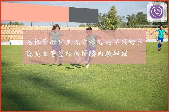 老佛爷批评里克尔梅言论不实哈兰德克洛普签约传闻瞬间被辟谣