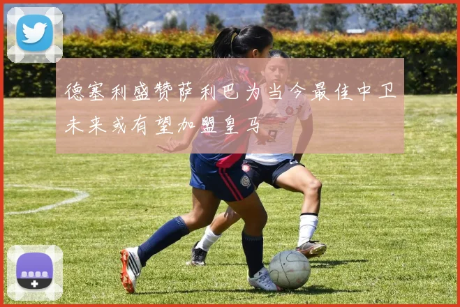 德塞利盛赞萨利巴为当今最佳中卫未来或有望加盟皇马