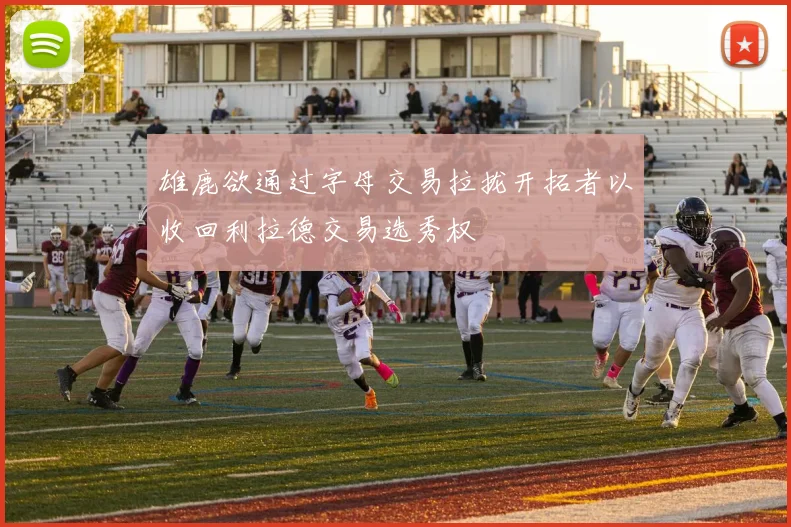 雄鹿欲通过字母交易拉拢开拓者以收回利拉德交易选秀权