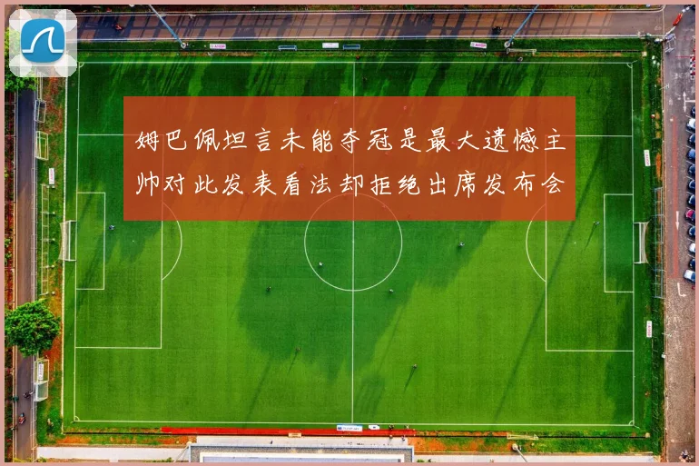 姆巴佩坦言未能夺冠是最大遗憾主帅对此发表看法却拒绝出席发布会