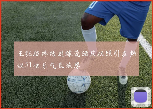王钰栋终结进球荒晒庆祝照引发热议51快乐气氛浓厚