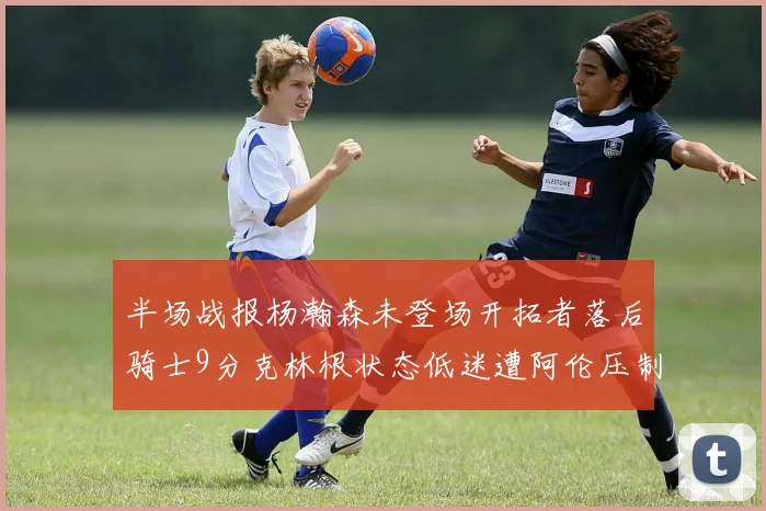 半场战报杨瀚森未登场开拓者落后骑士9分克林根状态低迷遭阿伦压制