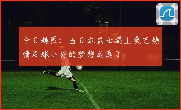 今日趣图：当日本武士遇上桑巴热情足球小将的梦想成真了