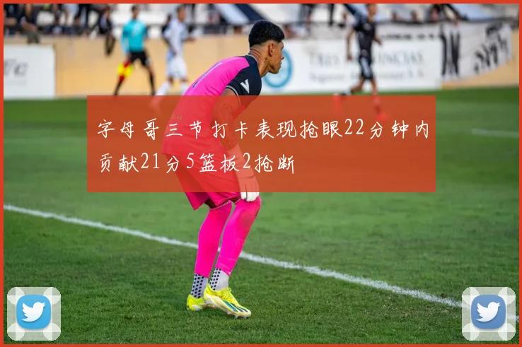 字母哥三节打卡表现抢眼22分钟内贡献21分5篮板2抢断