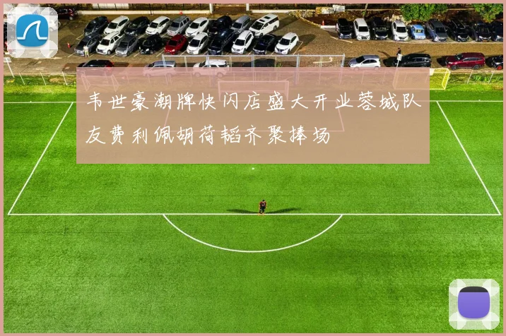 韦世豪潮牌快闪店盛大开业蓉城队友费利佩胡荷韬齐聚捧场