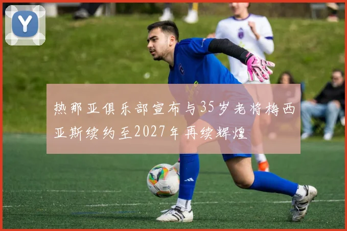 热那亚俱乐部宣布与35岁老将梅西亚斯续约至2027年再续辉煌