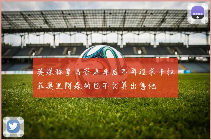 英媒称皇马签库库后不再追求卡拉菲奥里阿森纳也不打算出售他