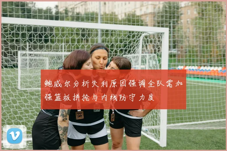 鲍威尔分析失利原因强调全队需加强篮板拼抢与内线防守力度