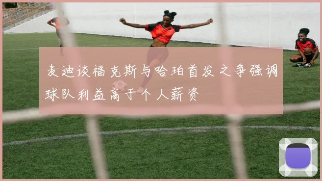 麦迪谈福克斯与哈珀首发之争强调球队利益高于个人薪资