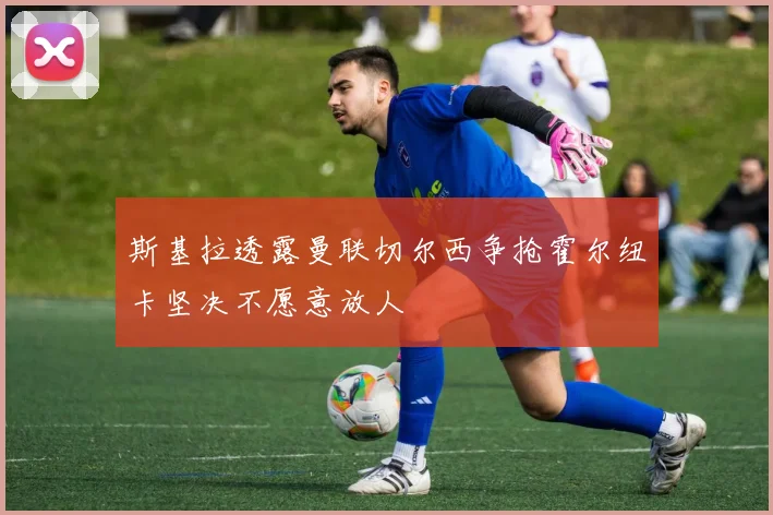 斯基拉透露曼联切尔西争抢霍尔纽卡坚决不愿意放人