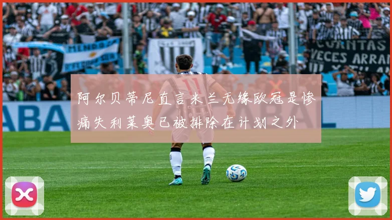 阿尔贝蒂尼直言米兰无缘欧冠是惨痛失利莱奥已被排除在计划之外