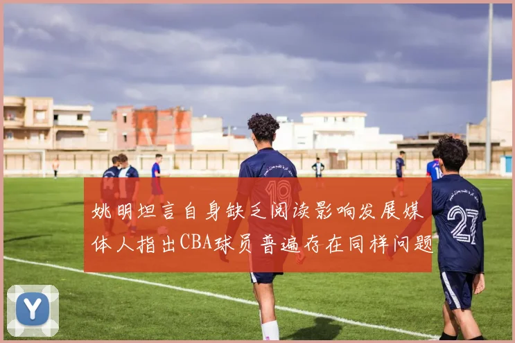 姚明坦言自身缺乏阅读影响发展媒体人指出CBA球员普遍存在同样问题