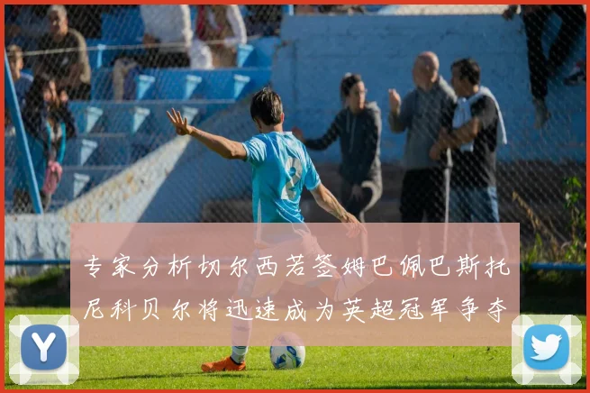 专家分析切尔西若签姆巴佩巴斯托尼科贝尔将迅速成为英超冠军争夺者
