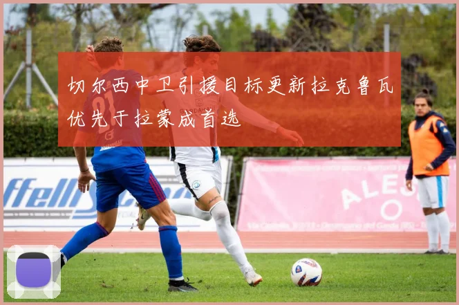 切尔西中卫引援目标更新拉克鲁瓦优先于拉蒙成首选