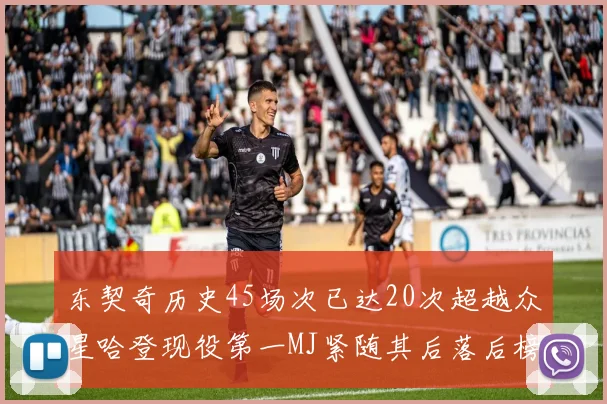 东契奇历史45场次已达20次超越众星哈登现役第一MJ紧随其后落后榜首100场