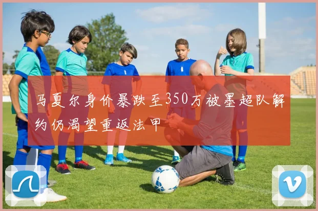 马夏尔身价暴跌至350万被墨超队解约仍渴望重返法甲