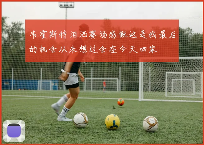 韦霍斯特泪洒赛场感慨这是我最后的机会从未想过会在今天回家