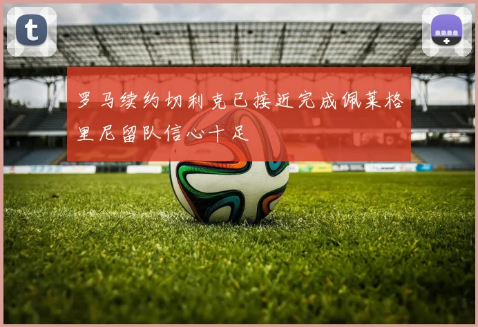 罗马续约切利克已接近完成佩莱格里尼留队信心十足