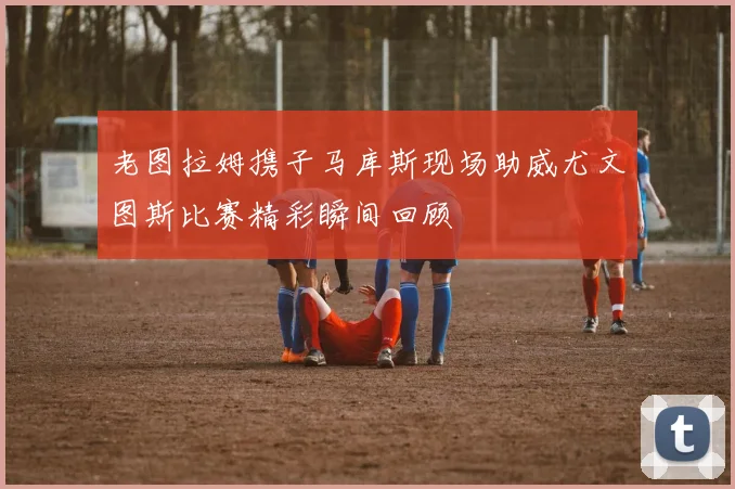 老图拉姆携子马库斯现场助威尤文图斯比赛精彩瞬间回顾