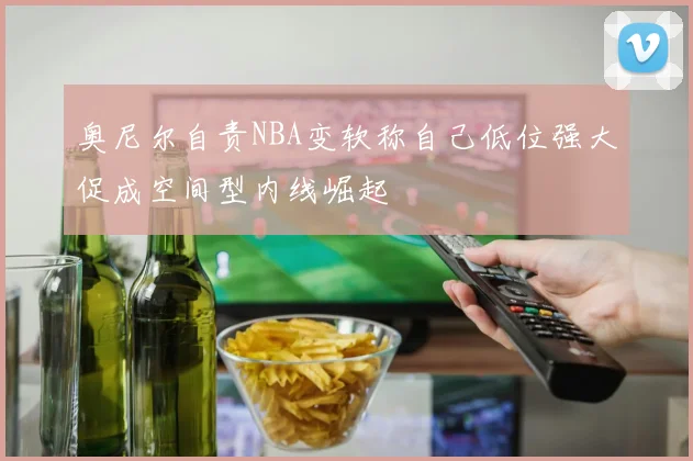 奥尼尔自责NBA变软称自己低位强大促成空间型内线崛起