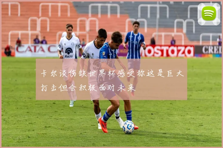 卡尔谈伤缺世界杯感受称这是巨大打击但会积极面对未来