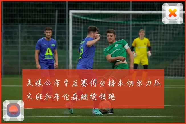 美媒公布季后赛得分榜米切尔力压文班和布伦森继续领跑